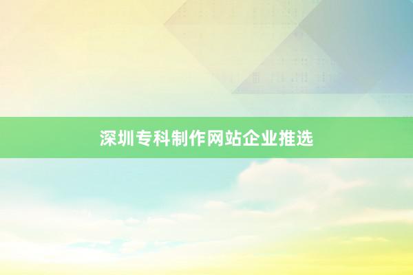 深圳专科制作网站企业推选